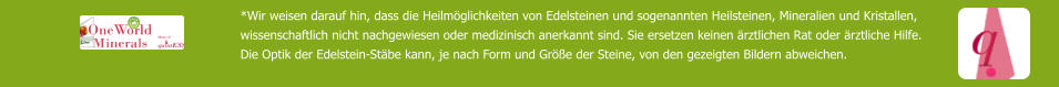 *Wir weisen darauf hin, dass die Heilmöglichkeiten von Edelsteinen und sogenannten Heilsteinen, Mineralien und Kristallen,  wissenschaftlich nicht nachgewiesen oder medizinisch anerkannt sind. Sie ersetzen keinen ärztlichen Rat oder ärztliche Hilfe. Die Optik der Edelstein-Stäbe kann, je nach Form und Größe der Steine, von den gezeigten Bildern abweichen.