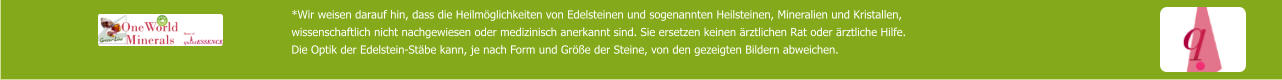 *Wir weisen darauf hin, dass die Heilmöglichkeiten von Edelsteinen und sogenannten Heilsteinen, Mineralien und Kristallen,  wissenschaftlich nicht nachgewiesen oder medizinisch anerkannt sind. Sie ersetzen keinen ärztlichen Rat oder ärztliche Hilfe. Die Optik der Edelstein-Stäbe kann, je nach Form und Größe der Steine, von den gezeigten Bildern abweichen.