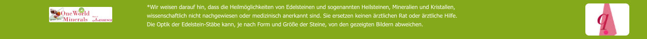 *Wir weisen darauf hin, dass die Heilmöglichkeiten von Edelsteinen und sogenannten Heilsteinen, Mineralien und Kristallen,  wissenschaftlich nicht nachgewiesen oder medizinisch anerkannt sind. Sie ersetzen keinen ärztlichen Rat oder ärztliche Hilfe. Die Optik der Edelstein-Stäbe kann, je nach Form und Größe der Steine, von den gezeigten Bildern abweichen.